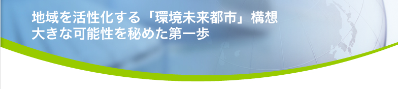 地域を活性化する「環境未来都市」構想 大きな可能性を秘めた第一歩