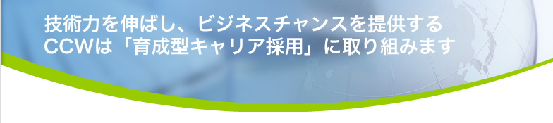 技術力を伸ばし、ビジネスチャンスを提供する CCWは「育成型キャリア採用」に取り組みます